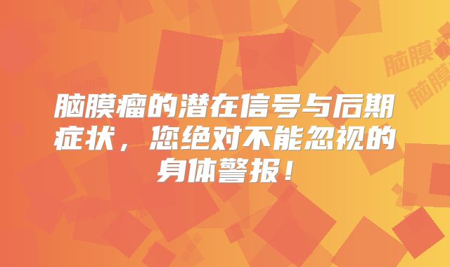 脑膜瘤的潜在信号与后期症状，您绝对不能忽视的身体警报！