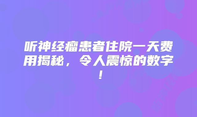 听神经瘤患者住院一天费用揭秘，令人震惊的数字！