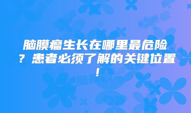 脑膜瘤生长在哪里最危险？患者必须了解的关键位置！