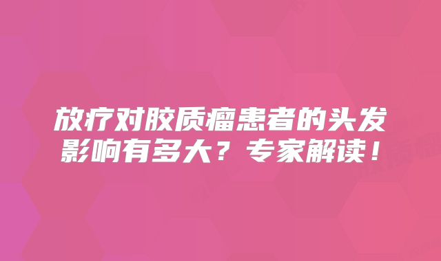 放疗对胶质瘤患者的头发影响有多大？专家解读！