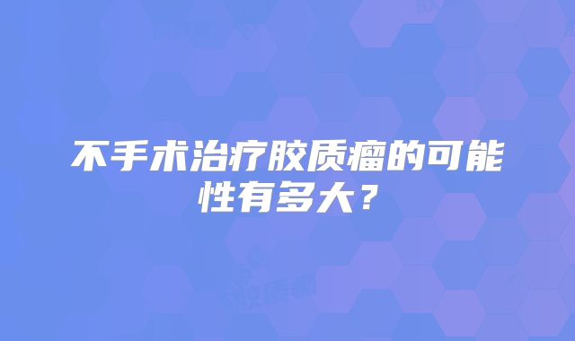 不手术治疗胶质瘤的可能性有多大？