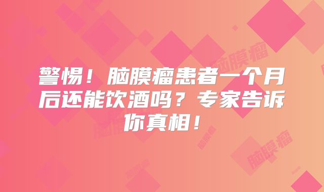 警惕！脑膜瘤患者一个月后还能饮酒吗？专家告诉你真相！