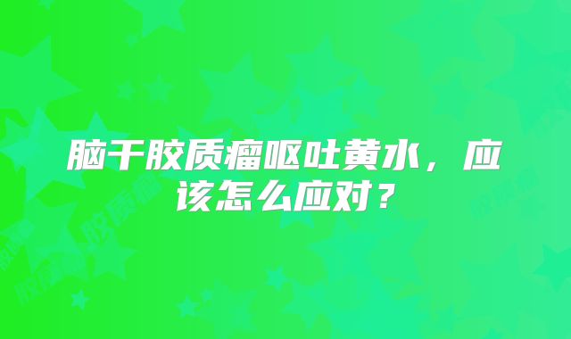 脑干胶质瘤呕吐黄水，应该怎么应对？