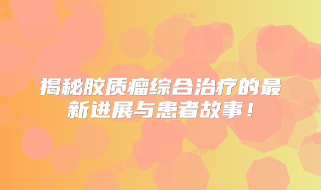 揭秘胶质瘤综合治疗的最新进展与患者故事！