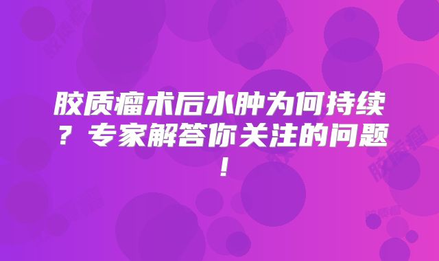 胶质瘤术后水肿为何持续？专家解答你关注的问题！