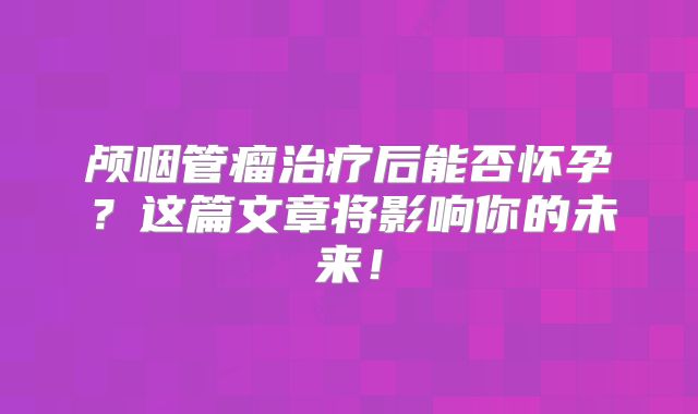 颅咽管瘤治疗后能否怀孕？这篇文章将影响你的未来！