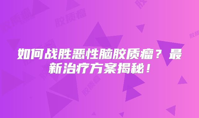 如何战胜恶性脑胶质瘤？最新治疗方案揭秘！