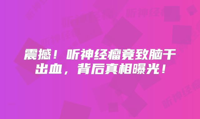 震撼！听神经瘤竟致脑干出血，背后真相曝光！