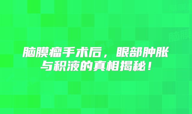 脑膜瘤手术后，眼部肿胀与积液的真相揭秘！