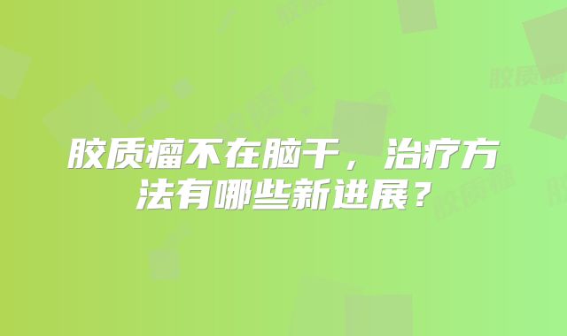 胶质瘤不在脑干，治疗方法有哪些新进展？