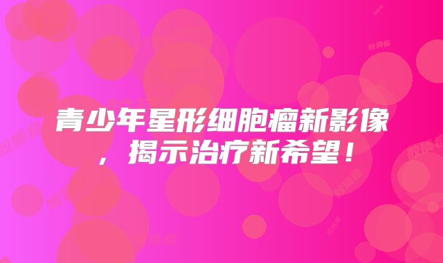 青少年星形细胞瘤新影像，揭示治疗新希望！