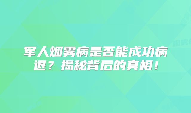 军人烟雾病是否能成功病退？揭秘背后的真相！