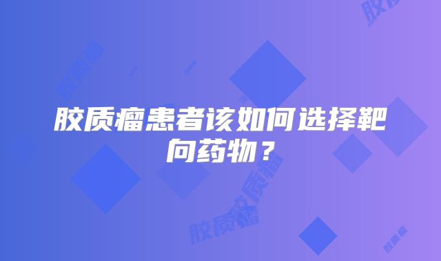 胶质瘤患者该如何选择靶向药物？