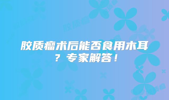 胶质瘤术后能否食用木耳？专家解答！