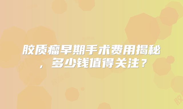 胶质瘤早期手术费用揭秘，多少钱值得关注？