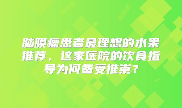 脑膜瘤患者最理想的水果推荐，这家医院的饮食指导为何备受推崇？