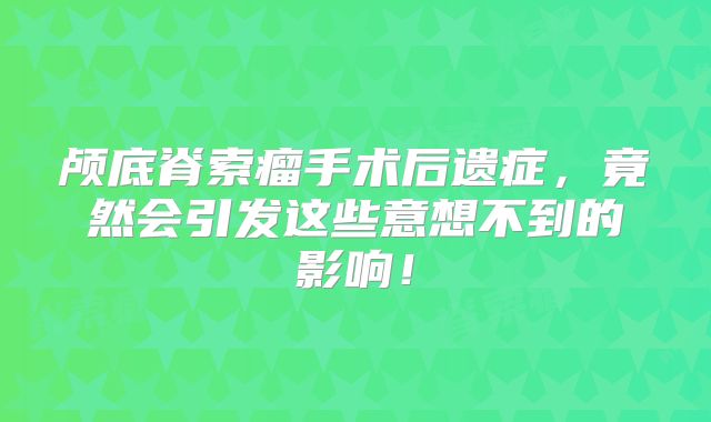 颅底脊索瘤手术后遗症，竟然会引发这些意想不到的影响！