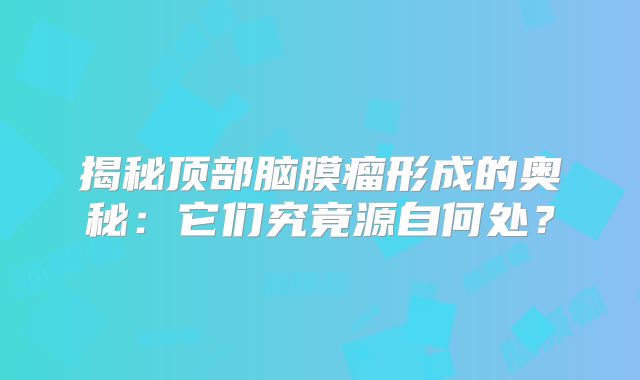 揭秘顶部脑膜瘤形成的奥秘：它们究竟源自何处？