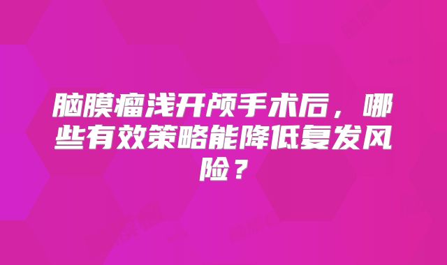 脑膜瘤浅开颅手术后，哪些有效策略能降低复发风险？