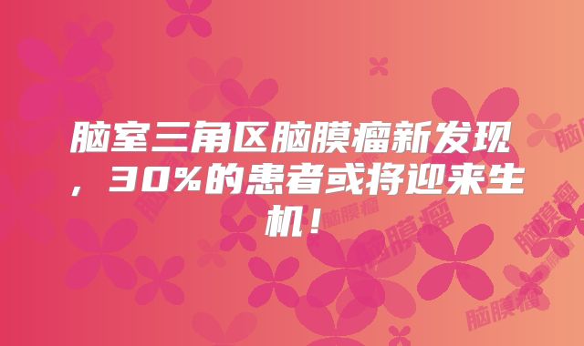 脑室三角区脑膜瘤新发现，30%的患者或将迎来生机！