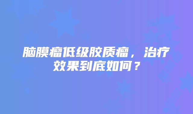 脑膜瘤低级胶质瘤，治疗效果到底如何？