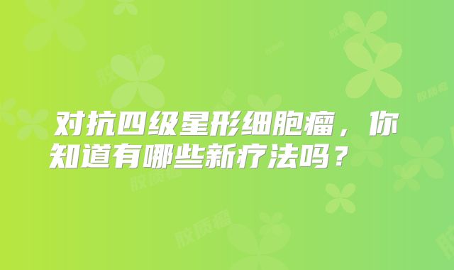 对抗四级星形细胞瘤，你知道有哪些新疗法吗？  