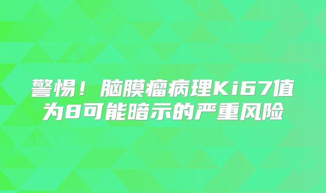 警惕！脑膜瘤病理Ki67值为8可能暗示的严重风险