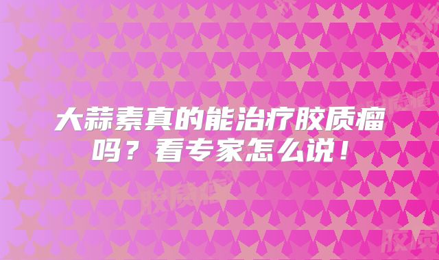 大蒜素真的能治疗胶质瘤吗？看专家怎么说！