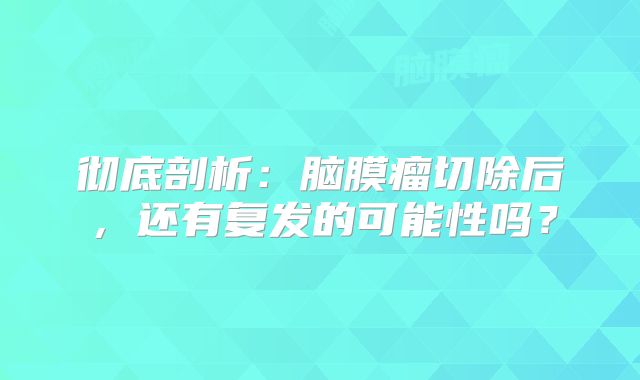彻底剖析：脑膜瘤切除后，还有复发的可能性吗？
