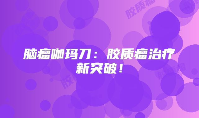 脑瘤咖玛刀：胶质瘤治疗新突破！
