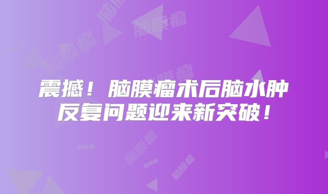 震撼！脑膜瘤术后脑水肿反复问题迎来新突破！