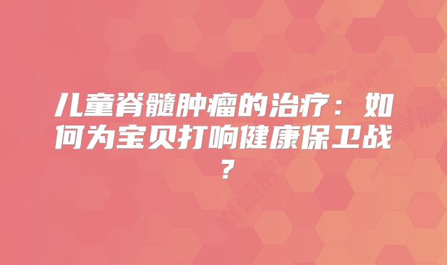 儿童脊髓肿瘤的治疗：如何为宝贝打响健康保卫战？