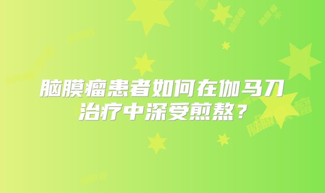 脑膜瘤患者如何在伽马刀治疗中深受煎熬？
