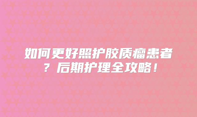 如何更好照护胶质瘤患者？后期护理全攻略！