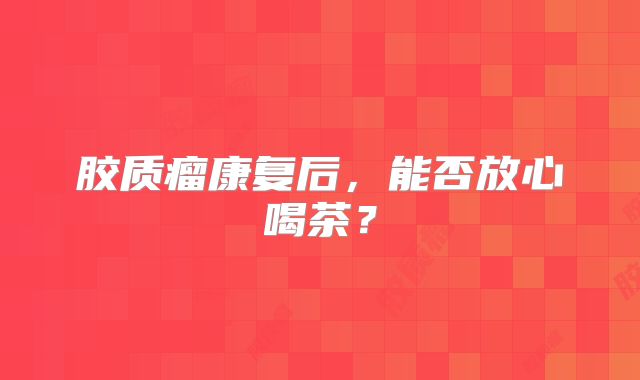 胶质瘤康复后，能否放心喝茶？
