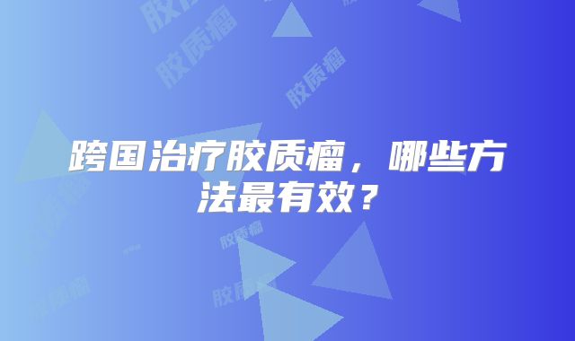 跨国治疗胶质瘤，哪些方法最有效？