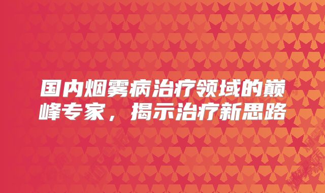 国内烟雾病治疗领域的巅峰专家，揭示治疗新思路