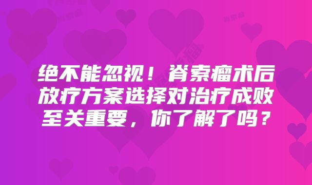 绝不能忽视！脊索瘤术后放疗方案选择对治疗成败至关重要，你了解了吗？