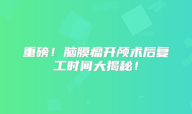 重磅！脑膜瘤开颅术后复工时间大揭秘！