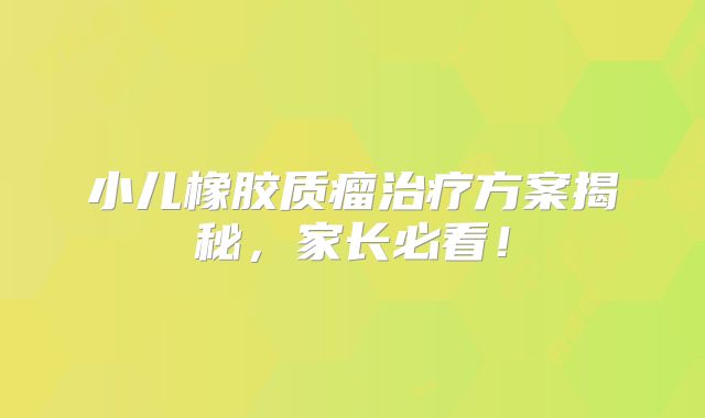 小儿橡胶质瘤治疗方案揭秘，家长必看！