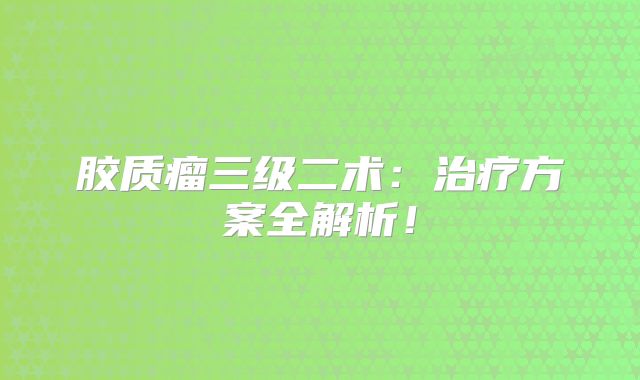 胶质瘤三级二术：治疗方案全解析！