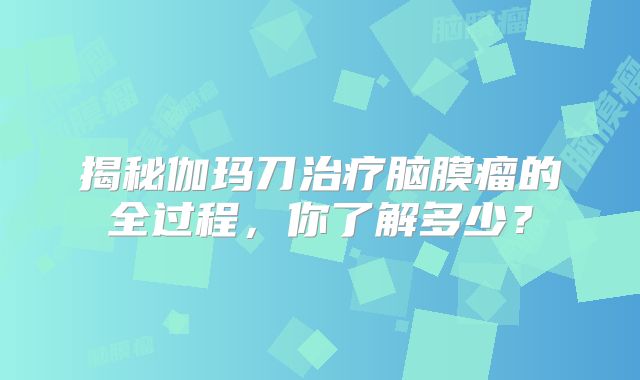 揭秘伽玛刀治疗脑膜瘤的全过程，你了解多少？