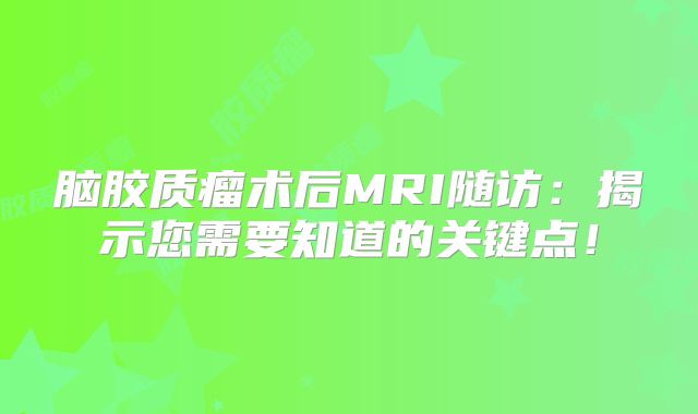 脑胶质瘤术后MRI随访：揭示您需要知道的关键点！