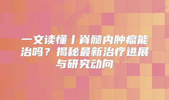 一文读懂丨脊髓内肿瘤能治吗？揭秘最新治疗进展与研究动向