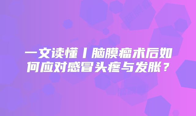一文读懂丨脑膜瘤术后如何应对感冒头疼与发胀？