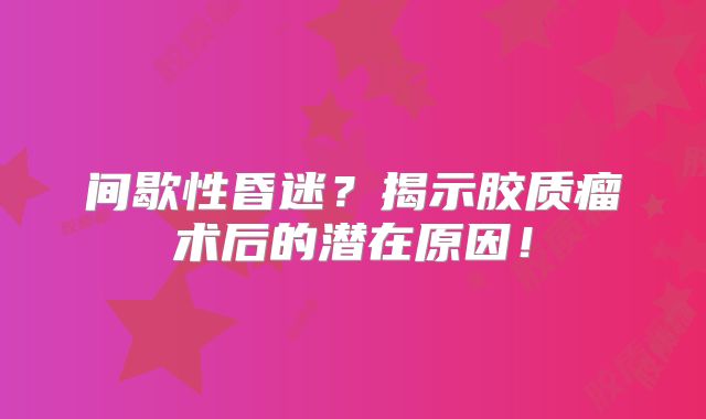 间歇性昏迷？揭示胶质瘤术后的潜在原因！