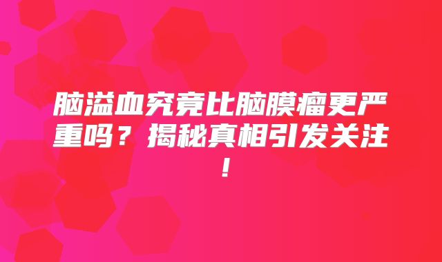 脑溢血究竟比脑膜瘤更严重吗？揭秘真相引发关注！