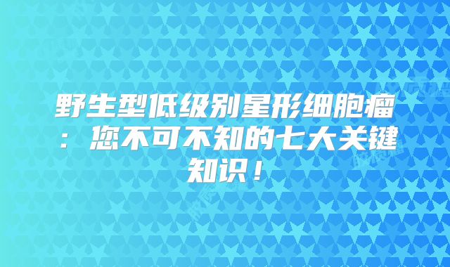 野生型低级别星形细胞瘤：您不可不知的七大关键知识！