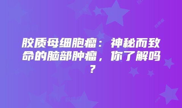 胶质母细胞瘤：神秘而致命的脑部肿瘤，你了解吗？