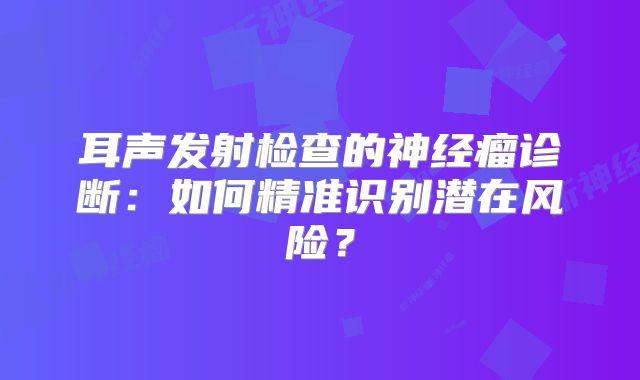 耳声发射检查的神经瘤诊断：如何精准识别潜在风险？